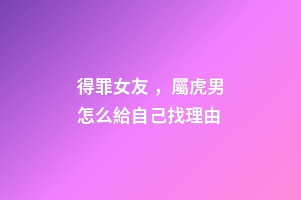 得罪女友，屬虎男怎么給自己找理由